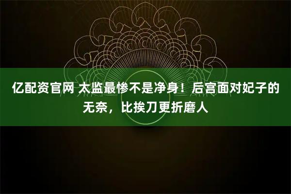 亿配资官网 太监最惨不是净身！后宫面对妃子的无奈，比挨刀更折磨人