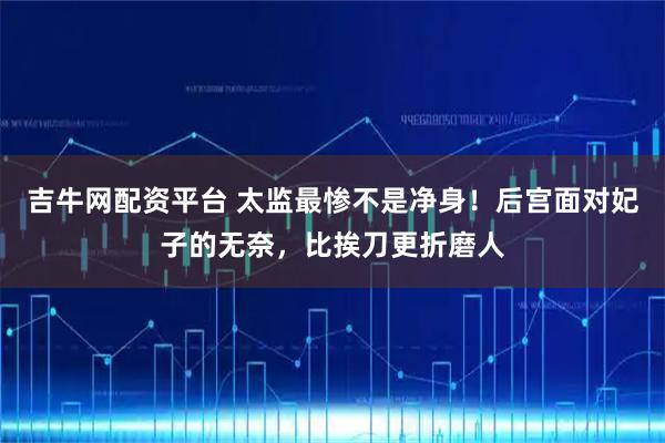 吉牛网配资平台 太监最惨不是净身！后宫面对妃子的无奈，比挨刀更折磨人