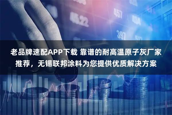 老品牌速配APP下载 靠谱的耐高温原子灰厂家推荐，无锡联邦涂料为您提供优质解决方案