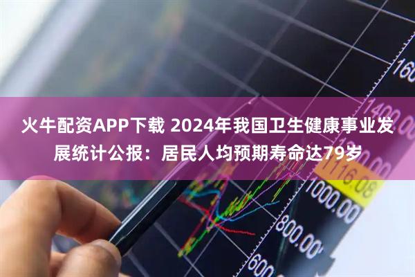 火牛配资APP下载 2024年我国卫生健康事业发展统计公报:居民人均预期寿命达79岁