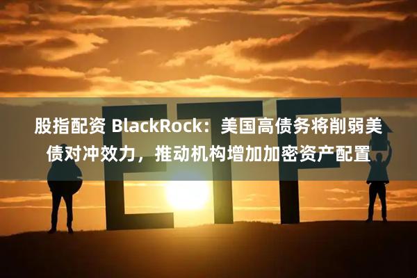 股指配资 BlackRock:美国高债务将削弱美债对冲效力,推动机构增加加密资产配置
