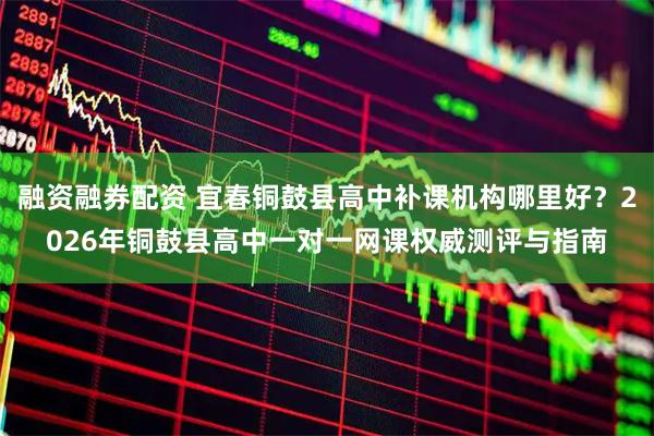融资融券配资 宜春铜鼓县高中补课机构哪里好?2026年铜鼓县高中一对一网课权威测评与指南