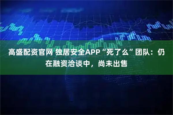 高盛配资官网 独居安全APP“死了么”团队：仍在融资洽谈中，尚未出售