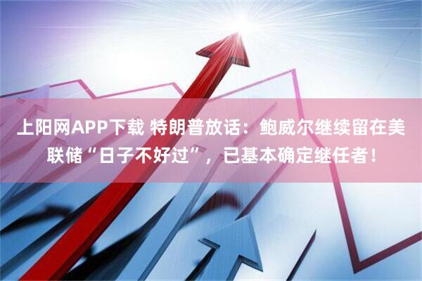 上阳网APP下载 特朗普放话:鲍威尔继续留在美联储“日子不好过”,已基本确定继任者!