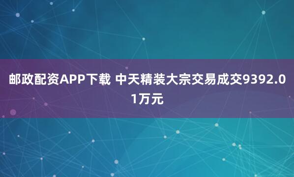 邮政配资APP下载 中天精装大宗交易成交9392.01万元