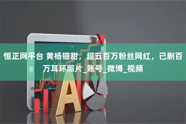 恒正网平台 黄杨钿甜,超五百万粉丝网红,已删百万耳环照片_账号_微博_视频