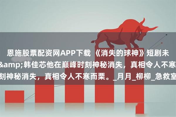 恩施股票配资网APP下载 《消失的球神》短剧未删减短剧80集杨东赫&韩佳芯他在巅峰时刻神秘消失，真相令人不寒而栗。_月月_柳柳_急救室