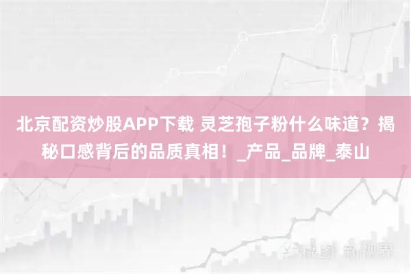 北京配资炒股APP下载 灵芝孢子粉什么味道？揭秘口感背后的品质真相！_产品_品牌_泰山