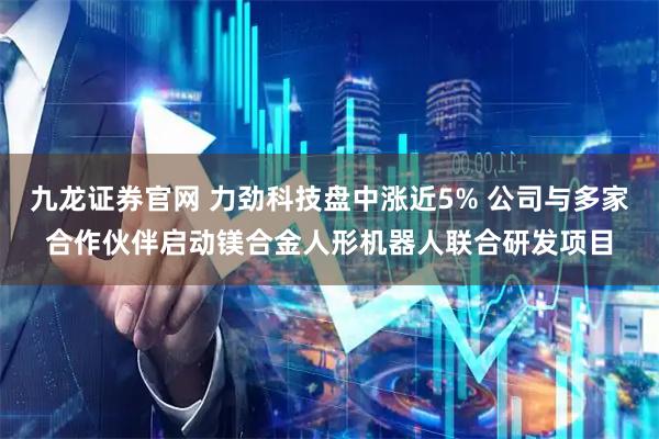 九龙证券官网 力劲科技盘中涨近5% 公司与多家合作伙伴启动镁合金人形机器人联合研发项目