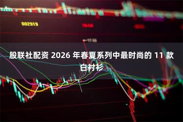 股联社配资 2026 年春夏系列中最时尚的 11 款白衬衫