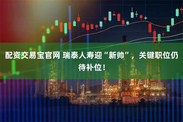 配资交易宝官网 瑞泰人寿迎“新帅”，关键职位仍待补位！