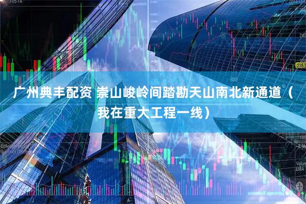 广州典丰配资 崇山峻岭间踏勘天山南北新通道（我在重大工程一线）