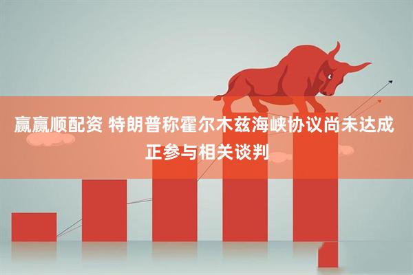 赢赢顺配资 特朗普称霍尔木兹海峡协议尚未达成 正参与相关谈判